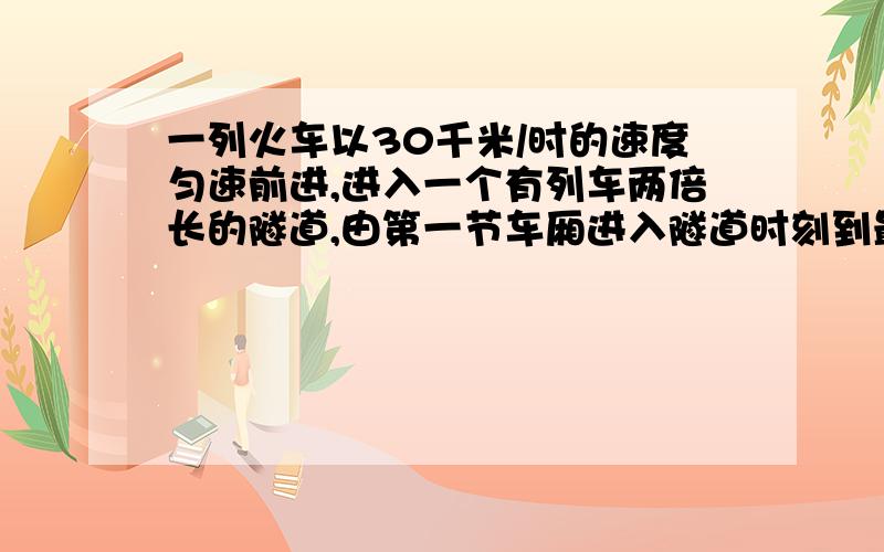 一列火车以30千米/时的速度匀速前进,进入一个有列车两倍长的隧道,由第一节车厢进入隧道时刻到最后一节离开这个隧道的时刻,总共用去6分钟,这列火车的长度是?