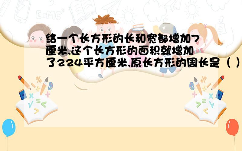 给一个长方形的长和宽都增加7厘米,这个长方形的面积就增加了224平方厘米,原长方形的周长是（ ）CM