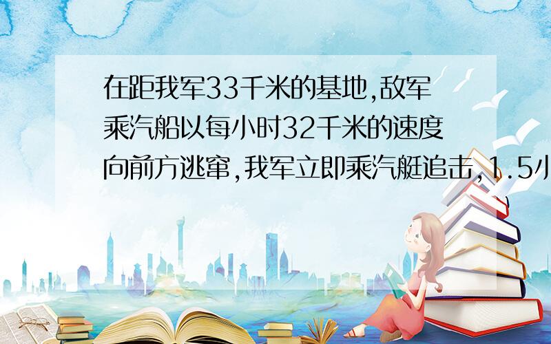 在距我军33千米的基地,敌军乘汽船以每小时32千米的速度向前方逃窜,我军立即乘汽艇追击,1.5小时追上敌军