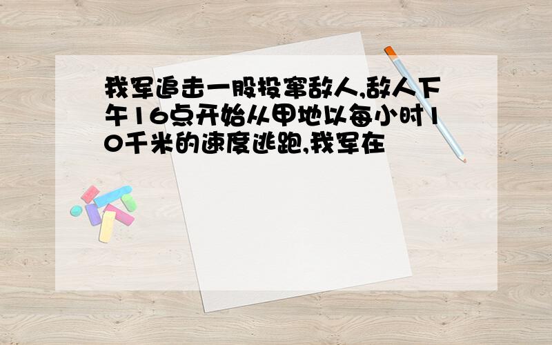 我军追击一股投窜敌人,敌人下午16点开始从甲地以每小时10千米的速度逃跑,我军在