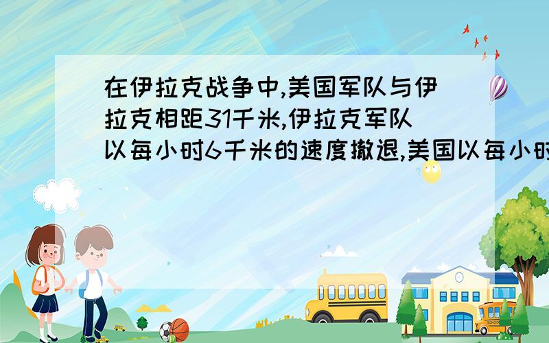 在伊拉克战争中,美国军队与伊拉克相距31千米,伊拉克军队以每小时6千米的速度撤退,美国以每小时16千米的度追击.问（1）经过几小时,美国军队可以追上伊拉克军队?（2）若在1千米的地方发