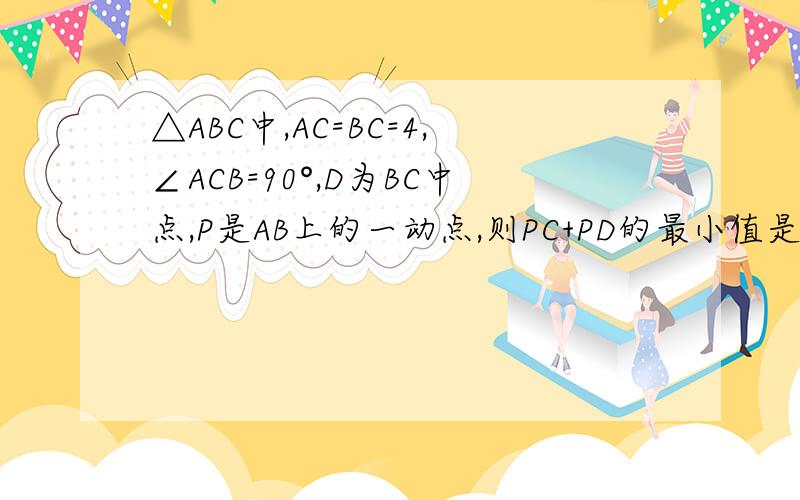 △ABC中,AC=BC=4,∠ACB=90°,D为BC中点,P是AB上的一动点,则PC+PD的最小值是最好能写出过程。