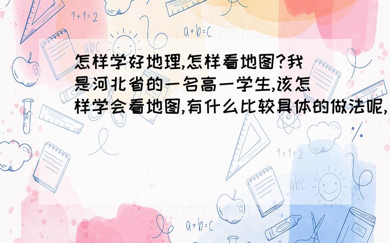 怎样学好地理,怎样看地图?我是河北省的一名高一学生,该怎样学会看地图,有什么比较具体的做法呢,