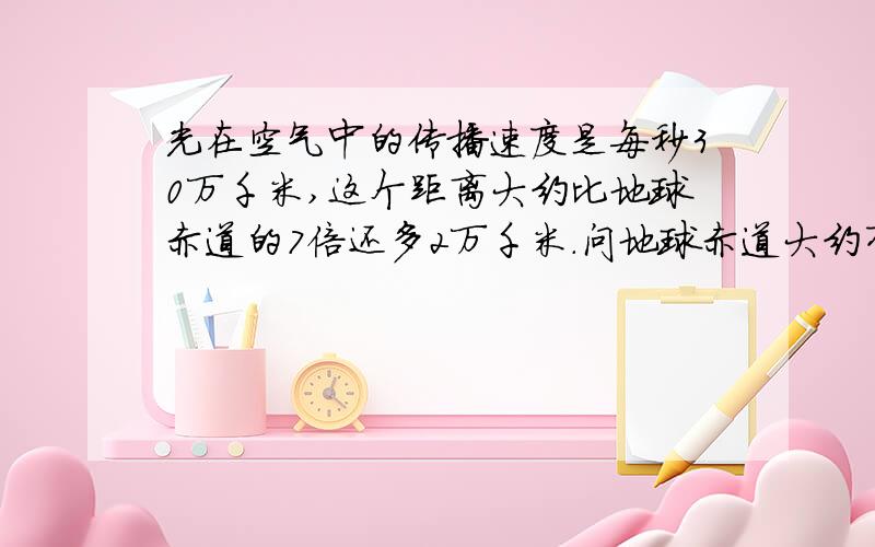 光在空气中的传播速度是每秒30万千米,这个距离大约比地球赤道的7倍还多2万千米.问地球赤道大约有多少千米?列方程解应用题不要列方程