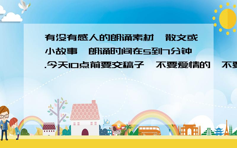 有没有感人的朗诵素材,散文或小故事,朗诵时间在5到7分钟.今天10点前要交稿子,不要爱情的,不要地震的,不要爱国方面的,最好是那种读出来就能赚取眼泪的文章!主要目的是赚取眼泪!