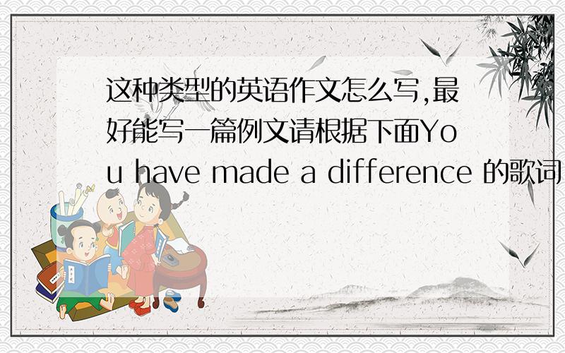 这种类型的英语作文怎么写,最好能写一篇例文请根据下面You have made a difference 的歌词,写一篇短文.This song is for those who inspire(激励,鼓舞)us todayWho always lend a helping hand to help show wu the way This song