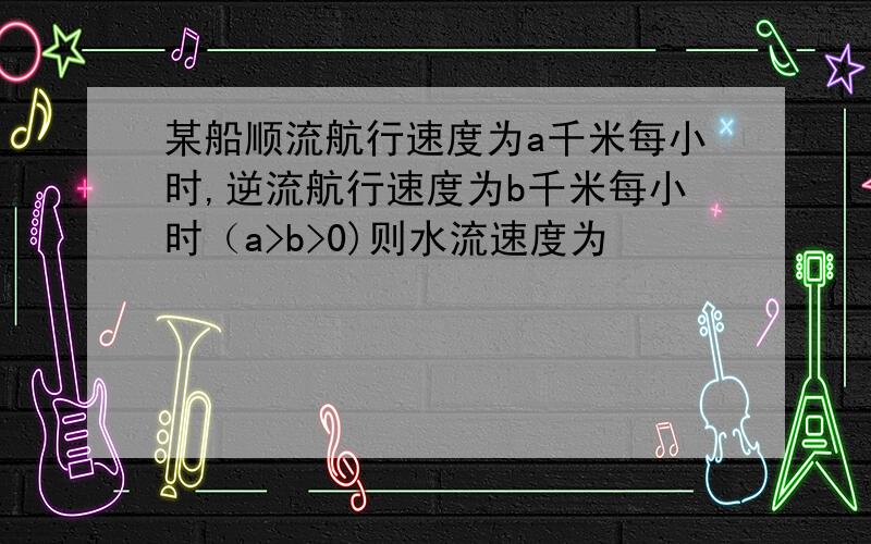 某船顺流航行速度为a千米每小时,逆流航行速度为b千米每小时（a>b>0)则水流速度为