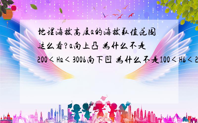 地理海拔高度a的海拔取值范围这么看?a向上凸 为什么不是200＜Ha＜300b向下凹 为什么不是100＜Hb＜200?这个图已知a＞b且b的海拔高度为200米,a的海拔高度为300米   为什么300＜P＜400,100＜Q＜200