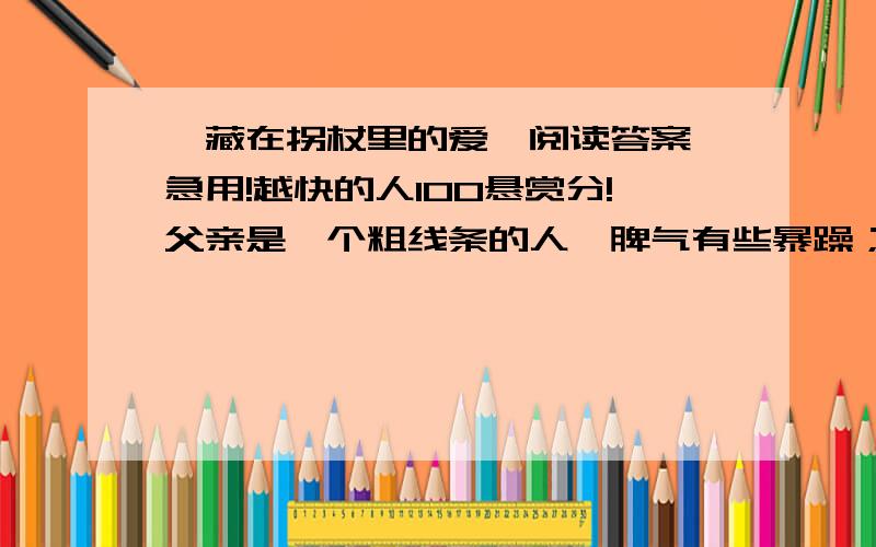 《藏在拐杖里的爱》阅读答案 急用!越快的人100悬赏分!父亲是一个粗线条的人,脾气有些暴躁；母亲则是一个细致入微的人,性格又很固执.这样的两个人在一起,总有吵不完的架.这种状况一直