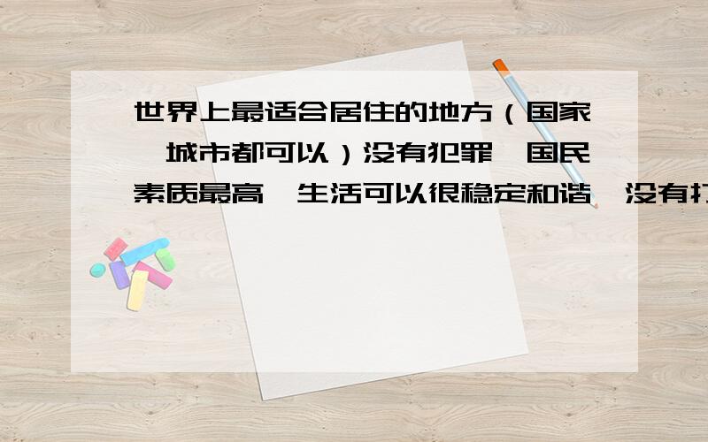 世界上最适合居住的地方（国家,城市都可以）没有犯罪,国民素质最高,生活可以很稳定和谐,没有打架 斗殴 对骂,恶势力,只要是好的比坏的多就行.