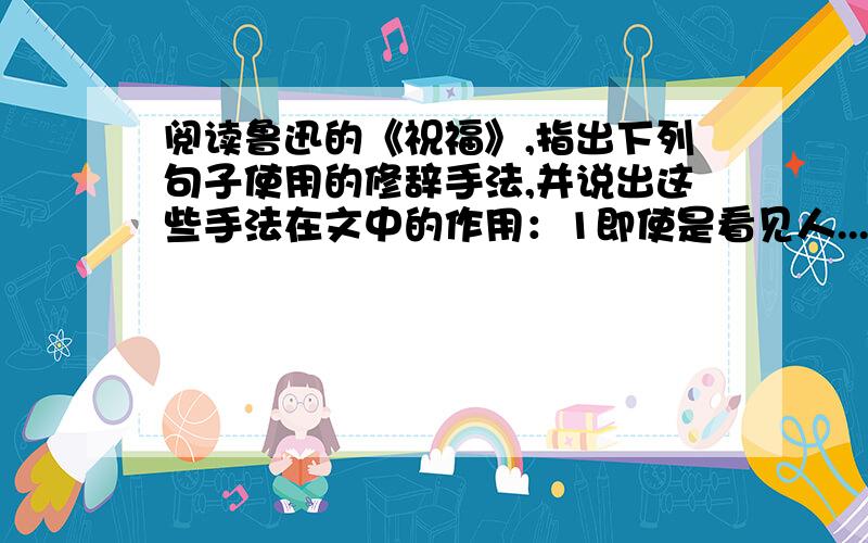 阅读鲁迅的《祝福》,指出下列句子使用的修辞手法,并说出这些手法在文中的作用：1即使是看见人...阅读鲁迅的《祝福》,指出下列句子使用的修辞手法,并说出这些手法在文中的作用：1即使