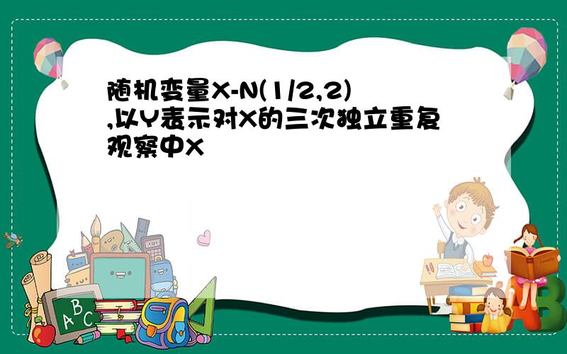 随机变量X-N(1/2,2),以Y表示对X的三次独立重复观察中X