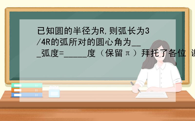 已知圆的半径为R,则弧长为3/4R的弧所对的圆心角为___弧度=_____度（保留π）拜托了各位 谢谢