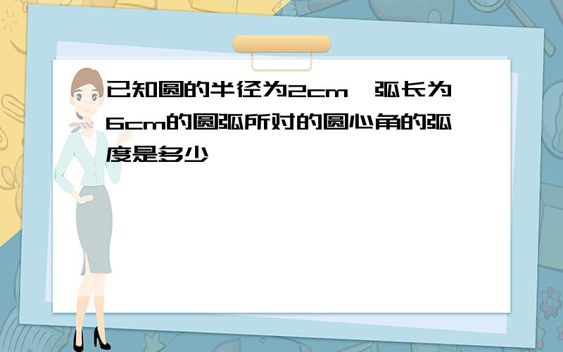 已知圆的半径为2cm,弧长为6cm的圆弧所对的圆心角的弧度是多少