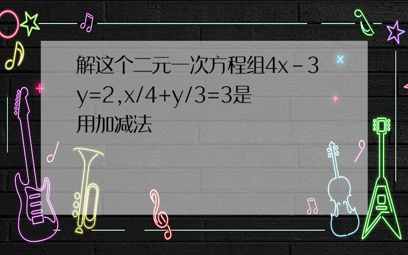 解这个二元一次方程组4x-3y=2,x/4+y/3=3是用加减法