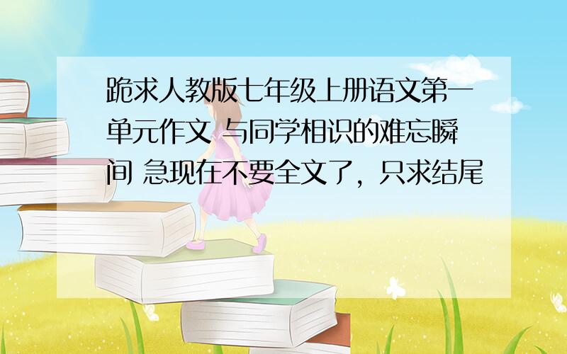 跪求人教版七年级上册语文第一单元作文 与同学相识的难忘瞬间 急现在不要全文了，只求结尾