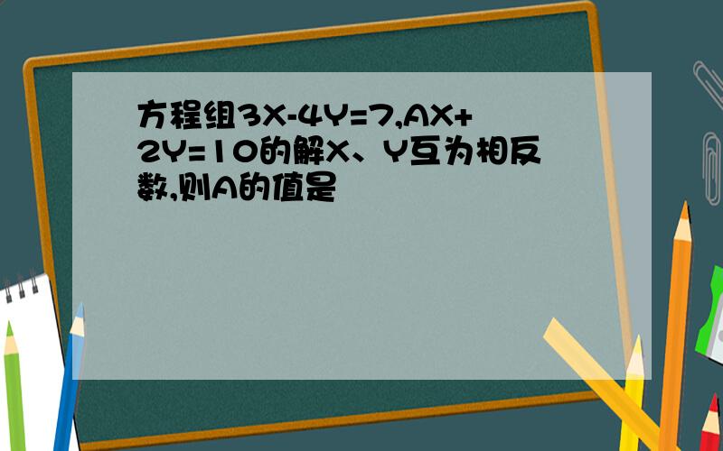 方程组3X-4Y=7,AX+2Y=10的解X、Y互为相反数,则A的值是