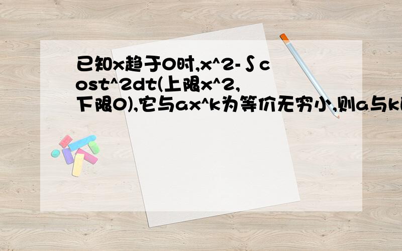 已知x趋于0时,x^2-∫cost^2dt(上限x^2,下限0),它与ax^k为等价无穷小,则a与k的值为