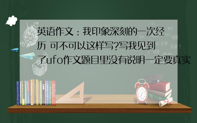 英语作文：我印象深刻的一次经历 可不可以这样写?写我见到了ufo作文题目里没有说明一定要真实