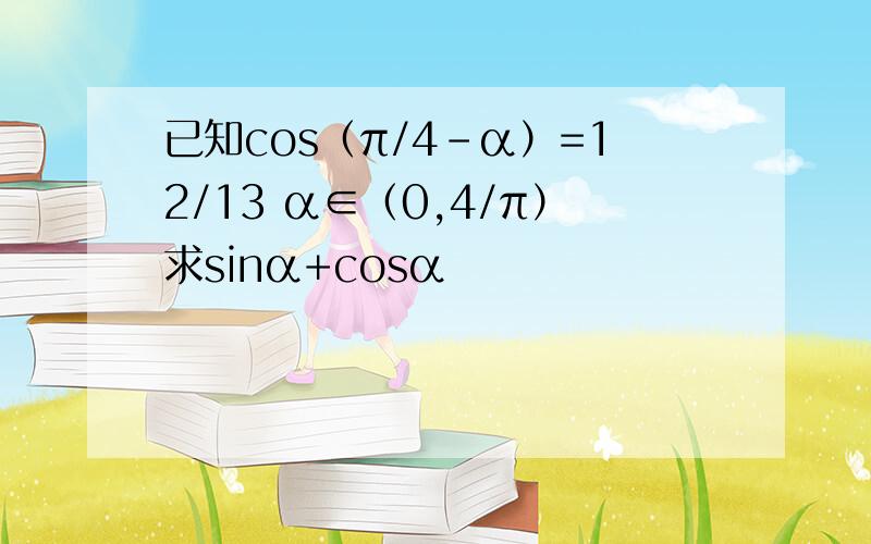 已知cos（π/4－α）=12/13 α∈（0,4/π）求sinα+cosα