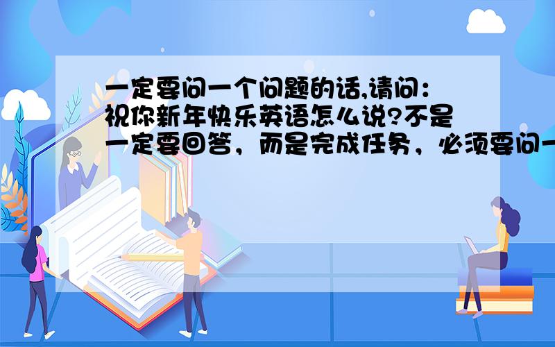 一定要问一个问题的话,请问：祝你新年快乐英语怎么说?不是一定要回答，而是完成任务，必须要问一个问题，于是我问了……i wish everybody a happy new year!thank you all!