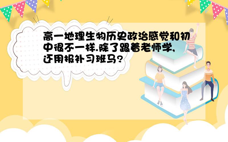 高一地理生物历史政治感觉和初中很不一样.除了跟着老师学,还用报补习班马?