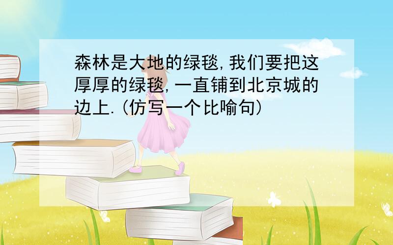 森林是大地的绿毯,我们要把这厚厚的绿毯,一直铺到北京城的边上.(仿写一个比喻句)