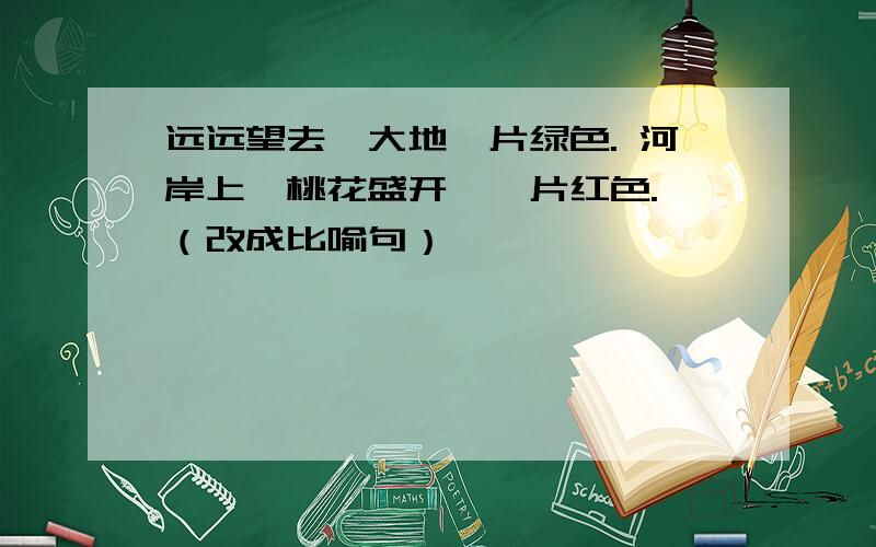 远远望去,大地一片绿色. 河岸上,桃花盛开,一片红色. （改成比喻句）