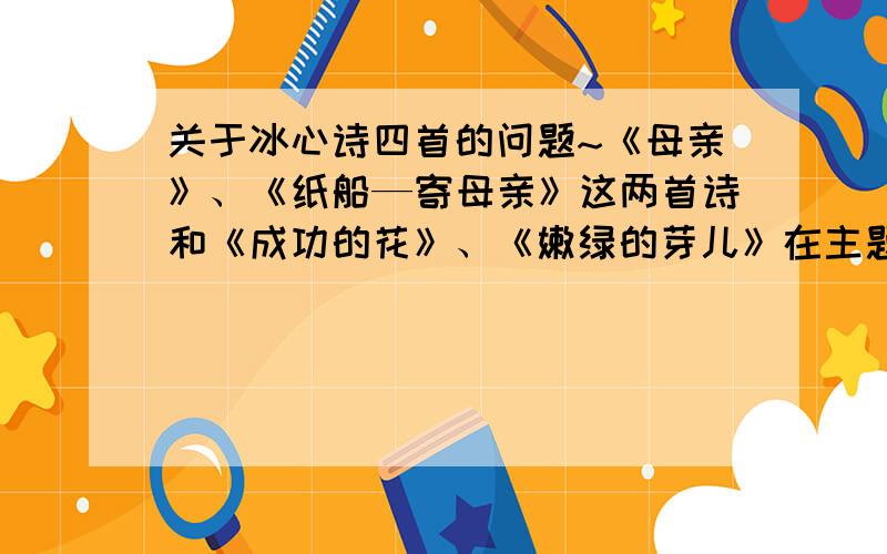 关于冰心诗四首的问题~《母亲》、《纸船—寄母亲》这两首诗和《成功的花》、《嫩绿的芽儿》在主题表达和创作风格上有什么相同和不同的地方前两首诗和后两首诗连在一起~在主题表达