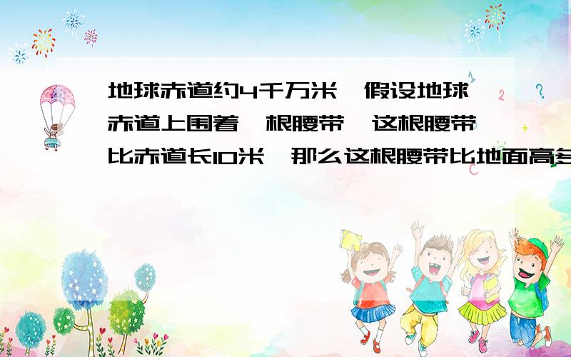 地球赤道约4千万米,假设地球赤道上围着一根腰带,这根腰带比赤道长10米,那么这根腰带比地面高多少千米?为什么都说圆周率×2