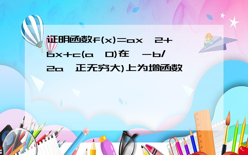 证明函数f(x)=ax^2+bx+c(a>0)在〔－b/2a,正无穷大)上为增函数