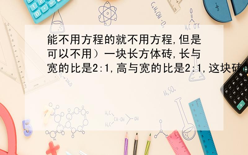 能不用方程的就不用方程,但是可以不用）一块长方体砖,长与宽的比是2:1,高与宽的比是2:1,这块砖的所有棱长的总和是140厘米,求这块砖的体积.某车间加工一批零件,第一天完成了总数的2/5,第