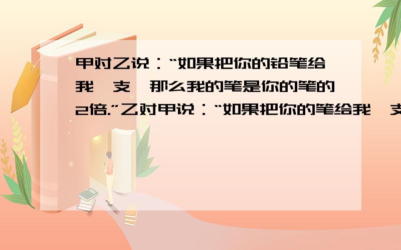 甲对乙说：“如果把你的铅笔给我一支,那么我的笔是你的笔的2倍.”乙对甲说：“如果把你的笔给我一支,那么我的笔和你的一样多.”问各有多少支铅笔.用一个底面为5厘米的圆柱形储油器,