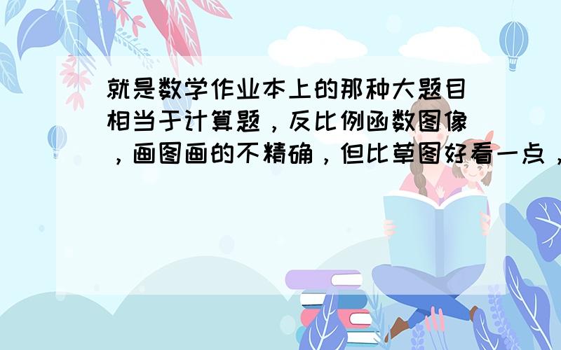 就是数学作业本上的那种大题目相当于计算题，反比例函数图像，画图画的不精确，但比草图好看一点，一般老师要求我们在草稿纸上画图，但是这里我有个题目不画图又不行，怕老师看不