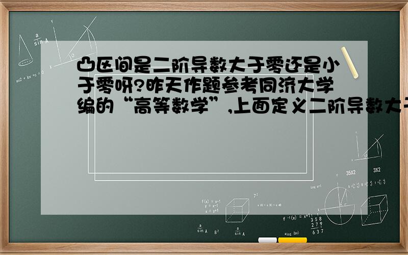 凸区间是二阶导数大于零还是小于零呀?昨天作题参考同济大学编的“高等数学”,上面定义二阶导数大于零,为凹区间,小于零为凸区间.可是今天参考以前学过的华东师大的数学分析一书,上面