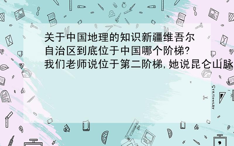 关于中国地理的知识新疆维吾尔自治区到底位于中国哪个阶梯?我们老师说位于第二阶梯,她说昆仑山脉是交界处.可是我看了图对比过,觉得新疆维吾尔自治区跨了第一、二级阶梯,到底哪个才