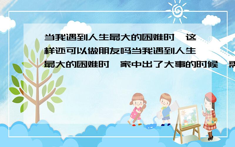 当我遇到人生最大的困难时,这样还可以做朋友吗当我遇到人生最大的困难时,家中出了大事的时候,需要最好的朋友,好似好兄弟的他帮我一把的时候,我含着泪求他借5千大洋给我,可是这位兄弟