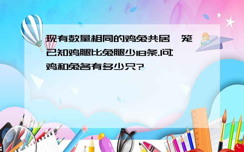 现有数量相同的鸡兔共居一笼,已知鸡腿比兔腿少18条.问:鸡和兔各有多少只?