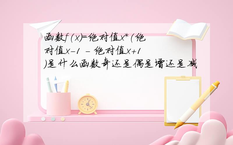 函数f(x)=绝对值x*(绝对值x-1 - 绝对值x+1)是什么函数奇还是偶是增还是减