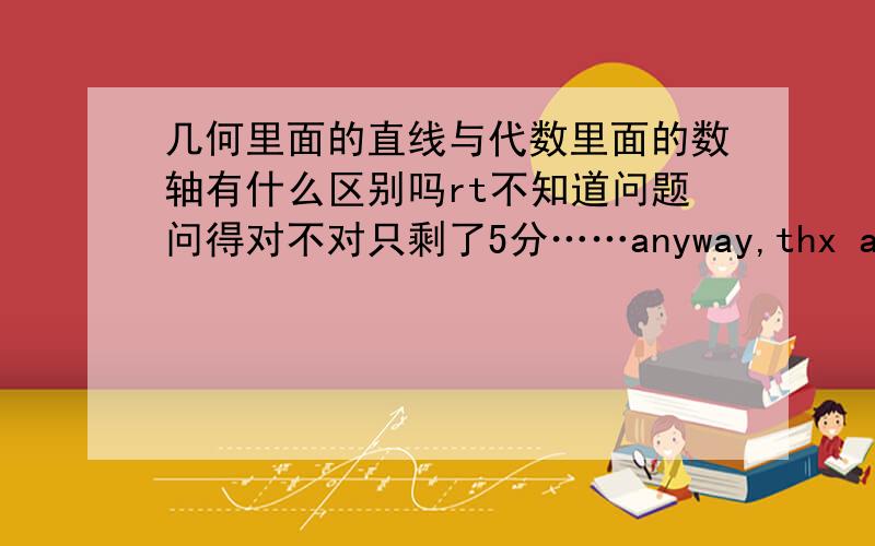 几何里面的直线与代数里面的数轴有什么区别吗rt不知道问题问得对不对只剩了5分……anyway,thx a lot~数轴上的点跟实数一一对应，那直线上的点呢？几何中直线的定义是？