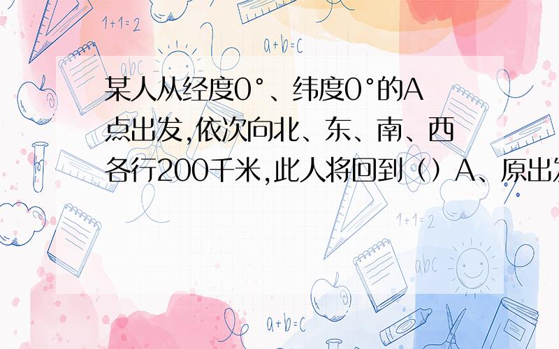 某人从经度0°、纬度0°的A点出发,依次向北、东、南、西各行200千米,此人将回到（）A、原出发点B、出发点以西C、出发点以北D、出发点以东