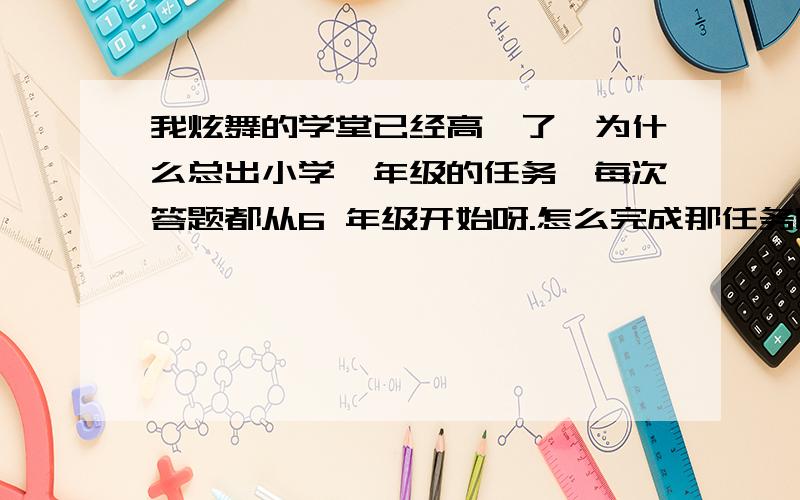 我炫舞的学堂已经高一了,为什么总出小学一年级的任务,每次答题都从6 年级开始呀.怎么完成那任务呀.