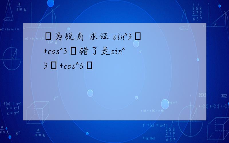 α为锐角 求证 sin^3α+cos^3α错了是sin^3α+cos^5α