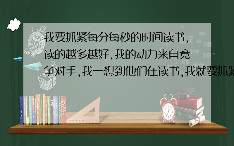 我要抓紧每分每秒的时间读书,读的越多越好,我的动力来自竞争对手,我一想到他们在读书,我就要抓紧时间读,我不知道到最后谁会赢,所以我只能把握现在,学的越多越好,我也有自己的奋斗目