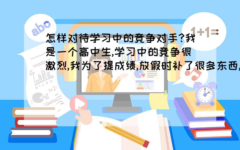 怎样对待学习中的竞争对手?我是一个高中生,学习中的竞争很激烈,我为了提成绩,放假时补了很多东西,我和她关系很好,只是她不知道我将她视为竞争对手,她问了我很多关于我假期学习情况的