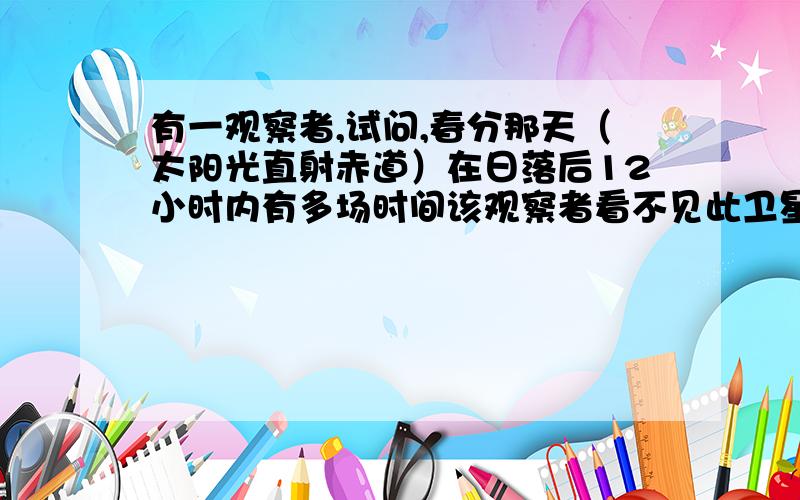 有一观察者,试问,春分那天（太阳光直射赤道）在日落后12小时内有多场时间该观察者看不见此卫星?已知地球半径为R,地球表面处的重力加速度为g,地球自转周期为T,不考虑大气对光的折射.（