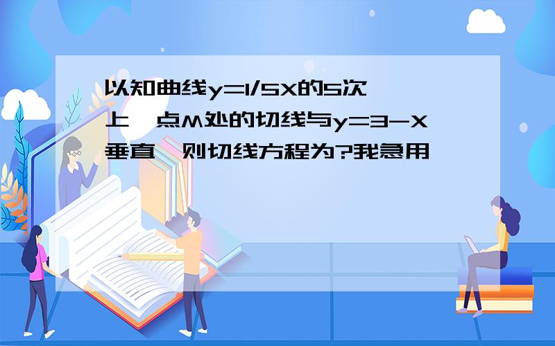 以知曲线y=1/5X的5次幂上一点M处的切线与y=3-X垂直,则切线方程为?我急用,