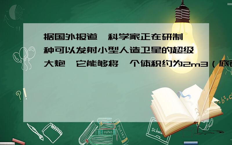 据国外报道,科学家正在研制一种可以发射小型人造卫星的超级大炮,它能够将一个体积约为2m3（底面面积约为0.8m2）、质量为400kg的人造卫星从大炮中以300m./s的速度发射出去再加上辅火箭的推