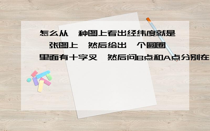 怎么从一种图上看出经纬度就是一张图上,然后给出一个圆圈,里面有十字叉,然后问B点和A点分别在哪里,说出经纬度,它属于  半球、   半球.