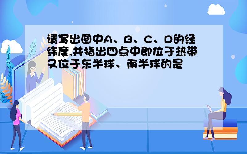 请写出图中A、B、C、D的经纬度,并指出四点中即位于热带又位于东半球、南半球的是